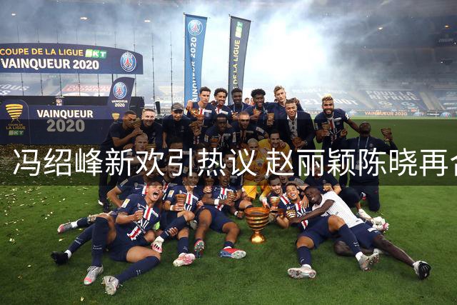 冯绍峰新欢引热议 赵丽颖陈晓再合作传闻添悬念