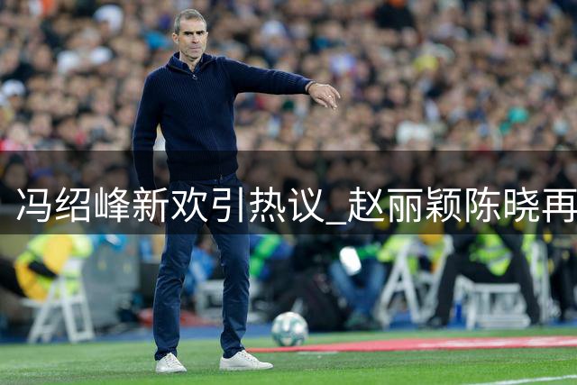 冯绍峰新欢引热议 赵丽颖陈晓再合作传闻添悬念